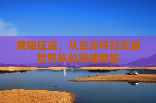 荣耀征途,从亚洲杯冠军到世界杯的巅峰跨越