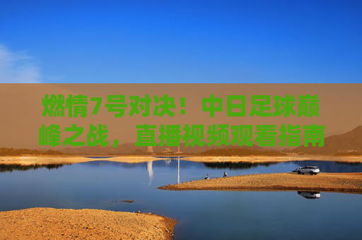 燃情7号对决！中日足球巅峰之战，直播视频观看指南