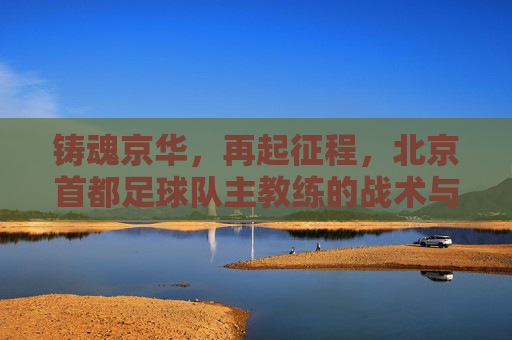 铸魂京华,再起征程,北京首都足球队主教练的战术与梦想