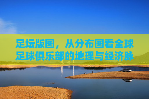 足坛版图,从分布图看全球足球俱乐部的地理与经济脉络