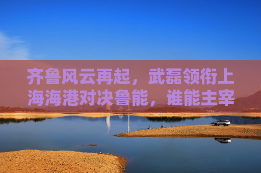 齐鲁风云再起,武磊领衔上海海港对决鲁能,谁能主宰绿茵场?