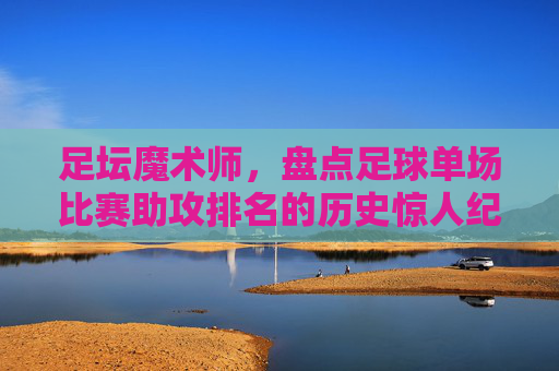 足坛魔术师,盘点足球单场比赛助攻排名的历史惊人纪录
