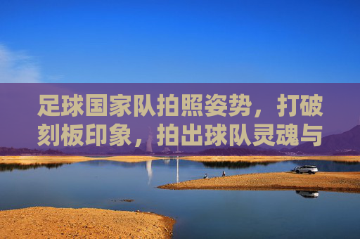 足球国家队拍照姿势,打破刻板印象,拍出球队灵魂与个性的终极指南