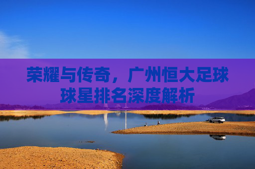 荣耀与传奇,广州恒大足球球星排名深度解析