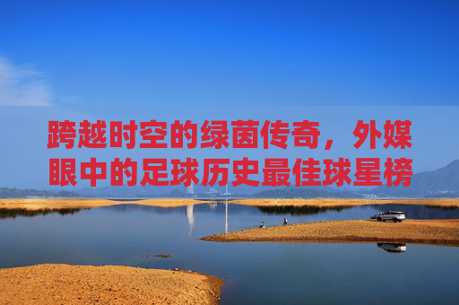 跨越时空的绿茵传奇,外媒眼中的足球历史最佳球星榜单