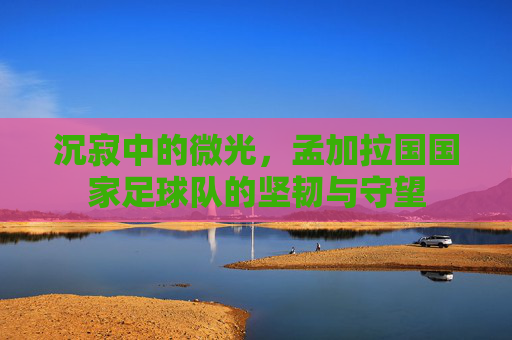 沉寂中的微光,孟加拉国国家足球队的坚韧与守望