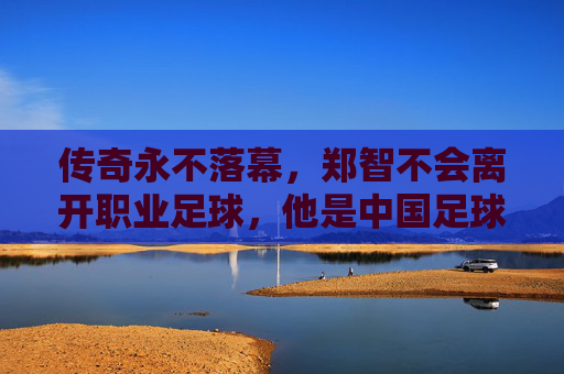 传奇永不落幕,郑智不会离开职业足球,他是中国足球的守望者