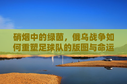 硝烟中的绿茵,俄乌战争如何重塑足球队的版图与命运