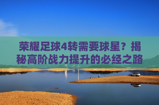荣耀足球4转需要球星?揭秘高阶战力提升的必经之路