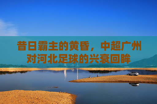 昔日霸主的黄昏,中超广州对河北足球的兴衰回眸