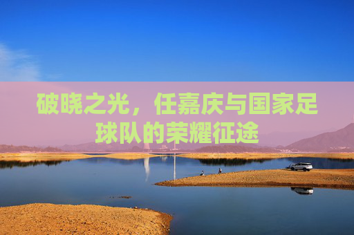 破晓之光,任嘉庆与国家足球队的荣耀征途