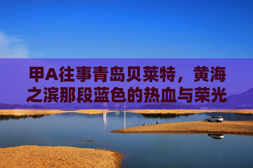 甲A往事青岛贝莱特,黄海之滨那段蓝色的热血与荣光