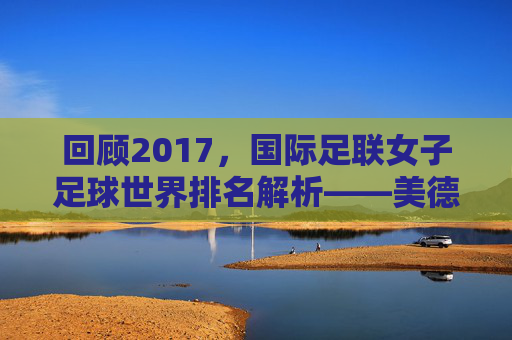 回顾2017,国际足联女子足球世界排名解析——美德的巅峰与玫瑰的挑战