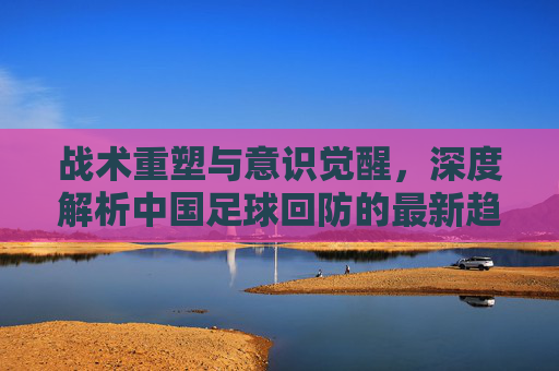 战术重塑与意识觉醒,深度解析中国足球回防的最新趋势与痛点