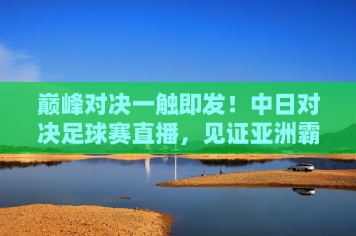 巅峰对决一触即发!中日对决足球赛直播,见证亚洲霸主之争