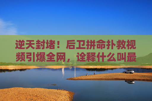 逆天封堵!后卫拼命扑救视频引爆全网,诠释什么叫最后一道防线