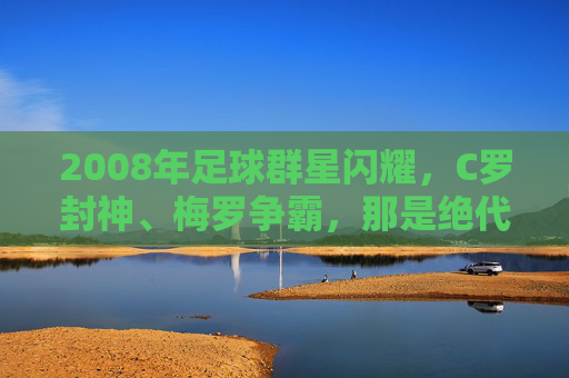 2008年足球群星闪耀,C罗封神、梅罗争霸,那是绝代双骄的黄金元年