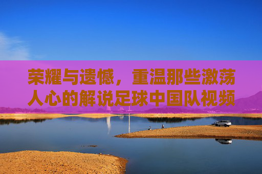 荣耀与遗憾,重温那些激荡人心的解说足球中国队视频
