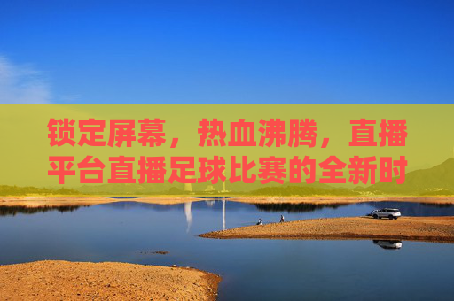 锁定屏幕，热血沸腾，直播平台直播足球比赛的全新时代