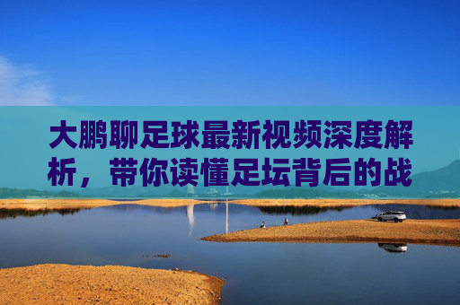 大鹏聊足球最新视频深度解析,带你读懂足坛背后的战术博弈