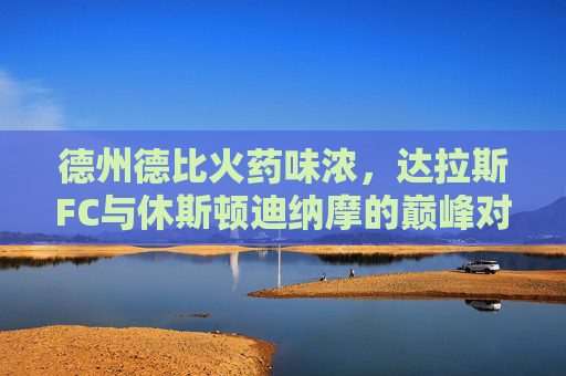 德州德比火药味浓,达拉斯FC与休斯顿迪纳摩的巅峰对决