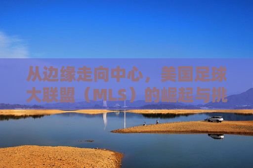 从边缘走向中心,美国足球大联盟(MLS)的崛起与挑战