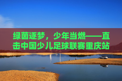 绿茵逐梦,少年当燃——直击中国少儿足球联赛重庆站