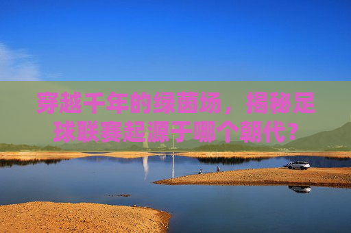 穿越千年的绿茵场,揭秘足球联赛起源于哪个朝代?