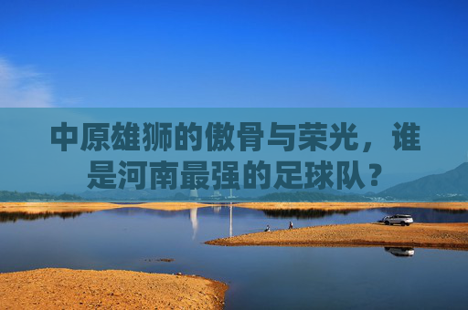 中原雄狮的傲骨与荣光,谁是河南最强的足球队?