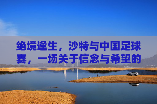 绝境逢生，沙特与中国足球赛，一场关于信念与希望的逆转之战