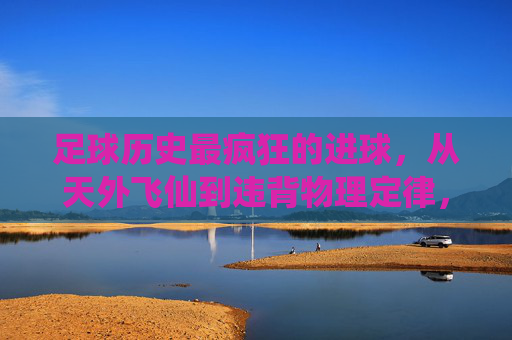 足球历史最疯狂的进球,从天外飞仙到违背物理定律,盘点那些载入史册的瞬间