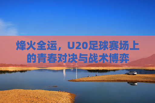 烽火全运,U20足球赛场上的青春对决与战术博弈