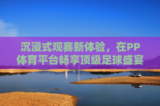 沉浸式观赛新体验,在PP体育平台畅享顶级足球盛宴