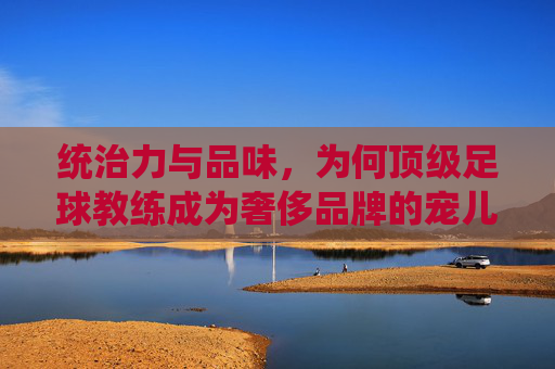 统治力与品味,为何顶级足球教练成为奢侈品牌的宠儿