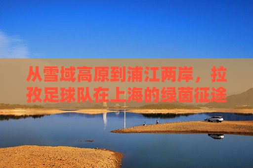 从雪域高原到浦江两岸,拉孜足球队在上海的绿茵征途