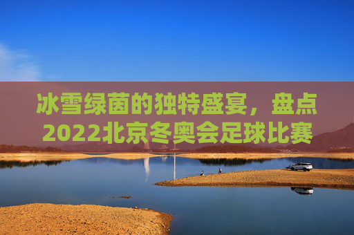 冰雪绿茵的独特盛宴,盘点2022北京冬奥会足球比赛举办地点