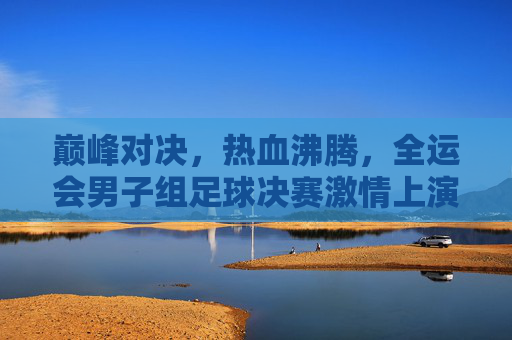 巅峰对决,热血沸腾,全运会男子组足球决赛激情上演
