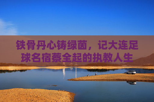 铁骨丹心铸绿茵,记大连足球名宿蔡全起的执教人生