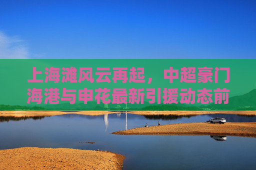 上海滩风云再起,中超豪门海港与申花最新引援动态前瞻