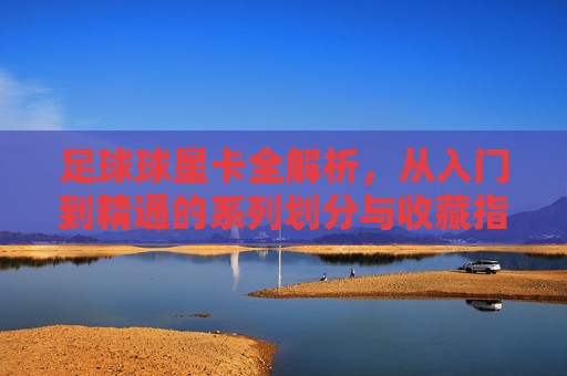 足球球星卡全解析,从入门到精通的系列划分与收藏指南