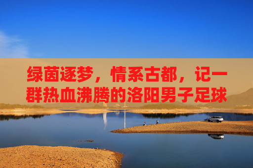绿茵逐梦,情系古都,记一群热血沸腾的洛阳男子足球甲级队员
