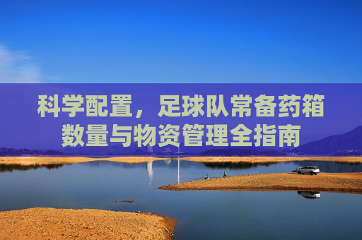 科学配置,足球队常备药箱数量与物资管理全指南