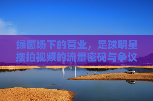 绿茵场下的营业,足球明星摆拍视频的流量密码与争议