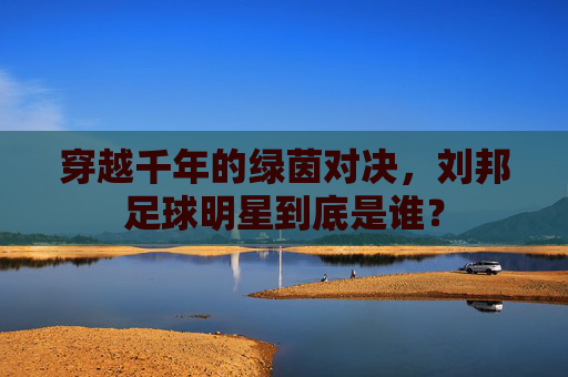 穿越千年的绿茵对决,刘邦足球明星到底是谁?