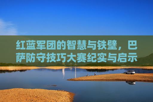 红蓝军团的智慧与铁壁,巴萨防守技巧大赛纪实与启示