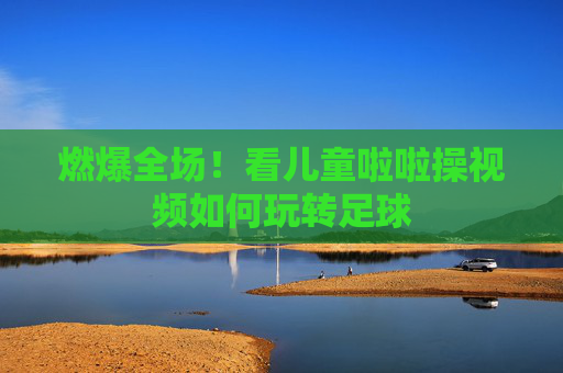 燃爆全场!看儿童啦啦操视频如何玩转足球