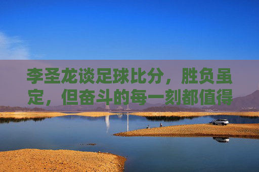 李圣龙谈足球比分,胜负虽定,但奋斗的每一刻都值得铭记