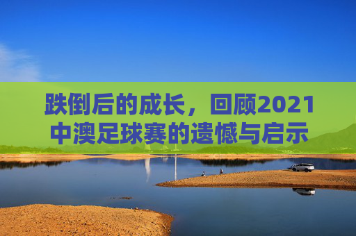 跌倒后的成长,回顾2021中澳足球赛的遗憾与启示