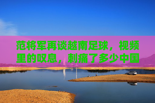 范将军再谈越南足球,视频里的叹息,刺痛了多少中国球迷的心?