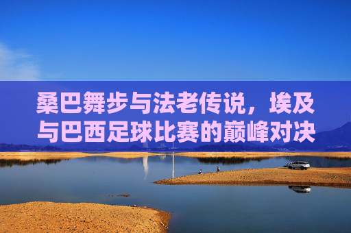 桑巴舞步与法老传说,埃及与巴西足球比赛的巅峰对决